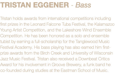 TRISTAN EGGENER - Bass Tristan holds awards from international competitions including first prizes in the Leonard Falcone Tuba Festival, the Kalamazoo Young Artist Competition, and the Lakeshore Wind Ensemble Competition. He has been honored as a solo and ensemble tubist by earning a full-scholarship for the Tanglewood Music Festival Academy. His bass playing has also earned him first-prize awards from the Birch Creek and University of Wisconsin Jazz Music Festival. Tristan also received a Downbeat Critics Award for his involvement in Groove Brewery, a funk band he co-founded during studies at the Eastman School of Music.